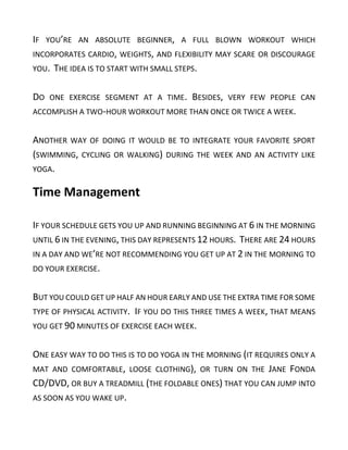 IF YOU’RE AN ABSOLUTE BEGINNER, A FULL BLOWN WORKOUT WHICH
INCORPORATES CARDIO, WEIGHTS, AND FLEXIBILITY MAY SCARE OR DISCOURAGE
YOU. THE IDEA IS TO START WITH SMALL STEPS.
DO ONE EXERCISE SEGMENT AT A TIME. BESIDES, VERY FEW PEOPLE CAN
ACCOMPLISH A TWO-HOUR WORKOUT MORE THAN ONCE OR TWICE A WEEK.
ANOTHER WAY OF DOING IT WOULD BE TO INTEGRATE YOUR FAVORITE SPORT
(SWIMMING, CYCLING OR WALKING) DURING THE WEEK AND AN ACTIVITY LIKE
YOGA.
Time Management
IF YOUR SCHEDULE GETS YOU UP AND RUNNING BEGINNING AT 6 IN THE MORNING
UNTIL 6 IN THE EVENING, THIS DAY REPRESENTS 12 HOURS. THERE ARE 24 HOURS
IN A DAY AND WE’RE NOT RECOMMENDING YOU GET UP AT 2 IN THE MORNING TO
DO YOUR EXERCISE.
BUT YOU COULD GET UP HALF AN HOUR EARLY AND USE THE EXTRA TIME FOR SOME
TYPE OF PHYSICAL ACTIVITY. IF YOU DO THIS THREE TIMES A WEEK, THAT MEANS
YOU GET 90 MINUTES OF EXERCISE EACH WEEK.
ONE EASY WAY TO DO THIS IS TO DO YOGA IN THE MORNING (IT REQUIRES ONLY A
MAT AND COMFORTABLE, LOOSE CLOTHING), OR TURN ON THE JANE FONDA
CD/DVD, OR BUY A TREADMILL (THE FOLDABLE ONES) THAT YOU CAN JUMP INTO
AS SOON AS YOU WAKE UP.
 