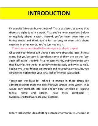 INTRODUCTION
Fit exercise into your busy schedule? That’s as absurd as saying that
there are eight days in a week. First, you’ve never exercised before
or regularly played a sport. Second, you’ve never been into the
fitness crowd and third, you’re far too busy to even think about
exercise. In other words, You're just not into it.
Of course your friends talk about it and rave about the latest fitness
craze, but you’ve seen it too often, some of them are on the “on-
again-off-again” treadmill / stair master mania, and you wonder why
they haven’t shed the fat that they’re desperately still trying to hide.
Seeing what your friends go through and not seeing any results, you
cling to the notion that your total lack of interest is justified.
You’re not the least bit inclined to engage in these circus-like
contortions or do those mindless freestyle strokes in the water. That
would only encroach into your already busy schedule of juggling
family, home and career. These three combined –
husband/children/work are your exercise.
Before tackling the idea of fitting exercise into your busy schedule, it
You've never exercised before or regularly played a sport
 