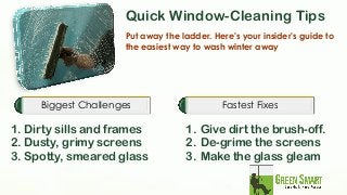 Quick Window-Cleaning Tips Put away the ladder. Here's your insider's guide to the easiest way to wash winter away Biggest Challenges 
1. Dirty sills and frames 
2. Dusty, grimy screens 
3. Spotty, smeared glass 
Fastest Fixes 
1.Give dirt the brush-off. 
2.De-grime the screens 
3.Make the glass gleam 