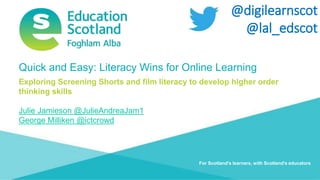 Numeracy and Maths Transforming lives through learning
@digilearnscot
@lal_edscot
For Scotland's learners, with Scotland's educators
Quick and Easy: Literacy Wins for Online Learning
Exploring Screening Shorts and film literacy to develop higher order
thinking skills
Julie Jamieson @JulieAndreaJam1
George Milliken @ictcrowd
 