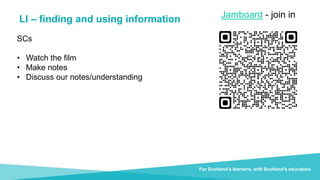 Document title For Scotland's learners, with Scotland's educators
LI – finding and using information
Do luchd-ionnsachaidh na h-Alba, le luchd-foghlaim Alba
SCs
• Watch the film
• Make notes
• Discuss our notes/understanding
For Scotland's learners, with Scotland's educators
Jamboard - join in
 