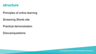 Transforming lives through learning
For Scotland's learners, with Scotland's educators
structure
Principles of online learning
Screening Shorts site
Practical demonstration
Discuss/questions
 