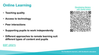 Transforming lives through learning
For Scotland's learners, with Scotland's educators
Online Learning
• Teaching quality
• Access to technology
• Peer interactions
• Supporting pupils to work independently
• Different approaches to remote learning suit
different types of content and pupils
EEF (2021)
Developing literacy
with digital slides
 