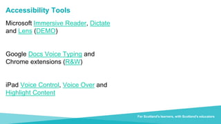 Transforming lives through learning
For Scotland’s learners with Scotland’s educators
For Scotland's learners, with Scotland's educators
Accessibility Tools
Microsoft Immersive Reader, Dictate
and Lens (DEMO)
Google Docs Voice Typing and
Chrome extensions (R&W)
iPad Voice Control, Voice Over and
Highlight Content
 