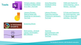 Document title For Scotland's learners, with Scotland's educators
Tools
Do luchd-ionnsachaidh na h-Alba, le luchd-foghlaim Alba
Voice Recording
Feedback Using
OneNote
Word waves - 1st level
Literacy and English -
BBC Bitesize
Screening Shorts
Teaching
Comprehension with
BBC Word Waves -
YouTube
For Scotland's learners, with Scotland's educators
Primary Literacy - Using
OneNote to Make Notes
on a Text - YouTube
Literacy Primary -
Making Notes with
Headings on Jamboard -
YouTube
Literacy Primary -
Capturing Learners
Thinking on Jamboard -
YouTube
G Suite and Classroom
for online learning - part
3: literacy ideas and
activities - YouTube
O365 and Teams for
online learning - part 4:
literacy - YouTube
 