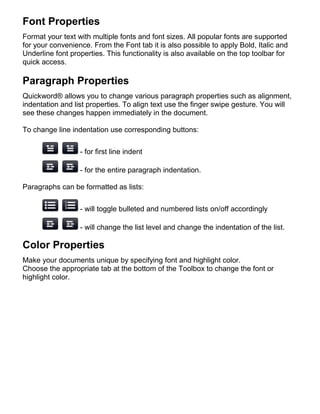 Font Properties
Format your text with multiple fonts and font sizes. All popular fonts are supported
for your convenience. From the Font tab it is also possible to apply Bold, Italic and
Underline font properties. This functionality is also available on the top toolbar for
quick access.

Paragraph Properties
Quickword® allows you to change various paragraph properties such as alignment,
indentation and list properties. To align text use the finger swipe gesture. You will
see these changes happen immediately in the document.

To change line indentation use corresponding buttons:

                  - for first line indent

                  - for the entire paragraph indentation.

Paragraphs can be formatted as lists:


                  - will toggle bulleted and numbered lists on/off accordingly

                  - will change the list level and change the indentation of the list.

Color Properties
Make your documents unique by specifying font and highlight color.
Choose the appropriate tab at the bottom of the Toolbox to change the font or
highlight color.
 