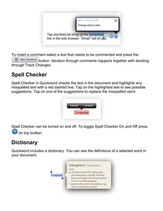 To insert a comment select a text that needs to be commented and press the
               button. Iteration through comments happens together with iterating
through Track Changes.

Spell Checker
Spell Checker in Quickword checks the text in the document and highlights any
misspelled text with a red dashed line. Tap on the highlighted text to see possible
suggestions. Tap on one of the suggestions to replace the misspelled word.




Spell Checker can be turned on and off. To toggle Spell Checker On and Off press
    on top toolbar.

Dictionary
Quickword includes a dictionary. You can see the definitions of a selected word in
your document.
 
