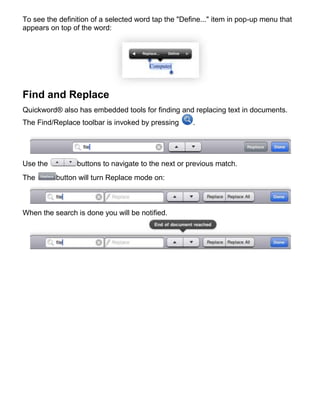 To see the definition of a selected word tap the "Define..." item in pop-up menu that
appears on top of the word:




Find and Replace
Quickword® also has embedded tools for finding and replacing text in documents.
The Find/Replace toolbar is invoked by pressing      .




Use the          buttons to navigate to the next or previous match.
The       button will turn Replace mode on:



When the search is done you will be notified.
 