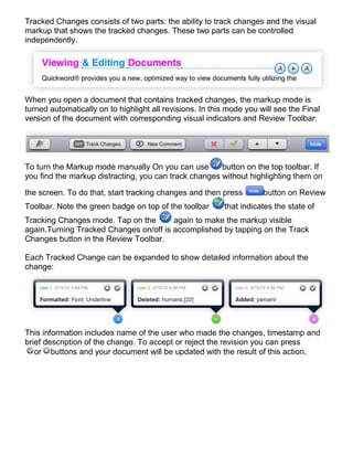 Tracked Changes consists of two parts: the ability to track changes and the visual
markup that shows the tracked changes. These two parts can be controlled
independently.




When you open a document that contains tracked changes, the markup mode is
turned automatically on to highlight all revisions. In this mode you will see the Final
version of the document with corresponding visual indicators and Review Toolbar:




To turn the Markup mode manually On you can use        button on the top toolbar. If
you find the markup distracting, you can track changes without highlighting them on

the screen. To do that, start tracking changes and then press         button on Review
Toolbar. Note the green badge on top of the toolbar       that indicates the state of
Tracking Changes mode. Tap on the       again to make the markup visible
again.Turning Tracked Changes on/off is accomplished by tapping on the Track
Changes button in the Review Toolbar.

Each Tracked Change can be expanded to show detailed information about the
change:




This information includes name of the user who made the changes, timestamp and
brief description of the change. To accept or reject the revision you can press
   or buttons and your document will be updated with the result of this action.
 