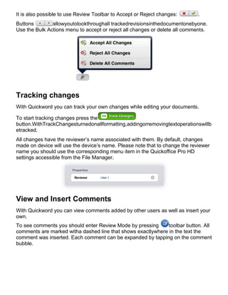 It is also possible to use Review Toolbar to Accept or Reject changes:       .
Buttons        allowyoutolookthroughall trackedrevisionsinthedocumentonebyone.
Use the Bulk Actions menu to accept or reject all changes or delete all comments.




Tracking changes
With Quickword you can track your own changes while editing your documents.

To start tracking changes press the
button.WithTrackChangesturnedonallformatting,addingorremovingtextoperationswillb
etracked.
All changes have the reviewer’s name associated with them. By default, changes
made on device will use the device’s name. Please note that to change the reviewer
name you should use the corresponding menu item in the Quickoffice Pro HD
settings accessible from the File Manager.




View and Insert Comments
With Quickword you can view comments added by other users as well as insert your
own.
To see comments you should enter Review Mode by pressing      toolbar button. All
comments are marked witha dashed line that shows exactlywhere in the text the
comment was inserted. Each comment can be expanded by tapping on the comment
bubble.
 