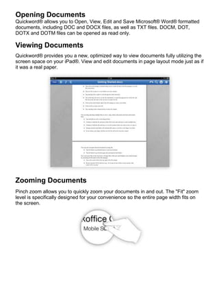 Opening Documents
Quickword® allows you to Open, View, Edit and Save Microsoft® Word® formatted
documents, including DOC and DOCX files, as well as TXT files. DOCM, DOT,
DOTX and DOTM files can be opened as read only.

Viewing Documents
Quickword® provides you a new, optimized way to view documents fully utilizing the
screen space on your iPad®. View and edit documents in page layout mode just as if
it was a real paper.




Zooming Documents
Pinch zoom allows you to quickly zoom your documents in and out. The "Fit" zoom
level is specifically designed for your convenience so the entire page width fits on
the screen.
 
