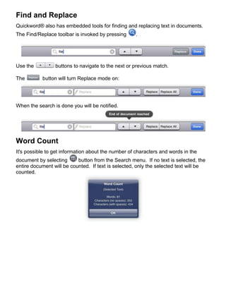 Find and Replace
Quickword® also has embedded tools for finding and replacing text in documents.
The Find/Replace toolbar is invoked by pressing      .




Use the          buttons to navigate to the next or previous match.

The        button will turn Replace mode on:




When the search is done you will be notified.




Word Count
It's possible to get information about the number of characters and words in the
document by selecting      button from the Search menu. If no text is selected, the
entire document will be counted. If text is selected, only the selected text will be
counted.
 