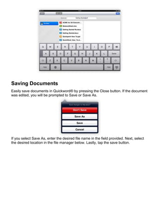 Saving Documents
Easily save documents in Quickword® by pressing the Close button. If the document
was edited, you will be prompted to Save or Save As.




If you select Save As, enter the desired file name in the field provided. Next, select
the desired location in the file manager below. Lastly, tap the save button.
 