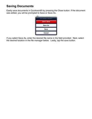 Saving Documents
Easily save documents in Quickword® by pressing the Close button. If the document
was edited, you will be prompted to Save or Save As.




If you select Save As, enter the desired file name in the field provided. Next, select
the desired location in the file manager below. Lastly, tap the save button.
 