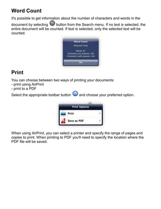 Word Count
It's possible to get information about the number of characters and words in the
document by selecting      button from the Search menu. If no text is selected, the
entire document will be counted. If text is selected, only the selected text will be
counted.




Print
You can choose between two ways of printing your documents:
- print using AirPrint
- print to a PDF
Select the appropriate toolbar button     and choose your preferred option.




When using AirPrint, you can select a printer and specify the range of pages and
copies to print. When printing to PDF you'll need to specify the location where the
PDF file will be saved.
 