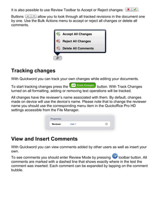 It is also possible to use Review Toolbar to Accept or Reject changes:        .
Buttons         allow you to look through all tracked revisions in the document one
by one. Use the Bulk Actions menu to accept or reject all changes or delete all
comments.




Tracking changes
With Quickword you can track your own changes while editing your documents.

To start tracking changes press the                   button. With Track Changes
turned on all formatting, adding or removing text operations will be tracked.
All changes have the reviewer’s name associated with them. By default, changes
made on device will use the device’s name. Please note that to change the reviewer
name you should use the corresponding menu item in the Quickoffice Pro HD
settings accessible from the File Manager.




View and Insert Comments
With Quickword you can view comments added by other users as well as insert your
own.
To see comments you should enter Review Mode by pressing       toolbar button. All
comments are marked with a dashed line that shows exactly where in the text the
comment was inserted. Each comment can be expanded by tapping on the comment
bubble.
 