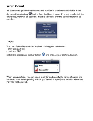 Word Count
It's possible to get information about the number of characters and words in the
document by selecting      button from the Search menu. If no text is selected, the
entire document will be counted. If text is selected, only the selected text will be
counted.




Print
You can choose between two ways of printing your documents:
- print using AirPrint
- print to a PDF
Select the appropriate toolbar button     and choose your preferred option.




When using AirPrint, you can select a printer and specify the range of pages and
copies to print. When printing to PDF you'll need to specify the location where the
PDF file will be saved.
 