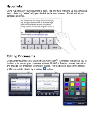Hyperlinks
Using hyperlinks in your document is easy. Tap and hold will bring up the contextual
menu. Selecting “follow” will open the link in the web browser. “Email” will let you
compose an email.




Editing Documents
Quickword® leverages our Quickoffice SmartTouchTM technology that allows you to
perform edits across your document with our Multi-Edit Toolbox. Invoke the toolbox
and change text properties in different places. The toolbox will stay on the screen
until it is explicitly closed by pressing  button.
 