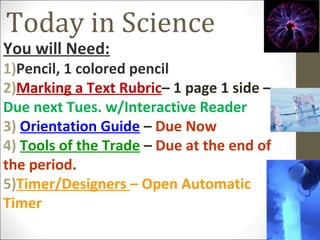 Today in Science
You will Need:
1)Pencil, 1 colored pencil
2)Marking a Text Rubric– 1 page 1 side –
Due next Tues. w/Interactive Reader
3) Orientation Guide – Due Now
4) Tools of the Trade – Due at the end of
the period.
5)Timer/Designers – Open Automatic
Timer
 