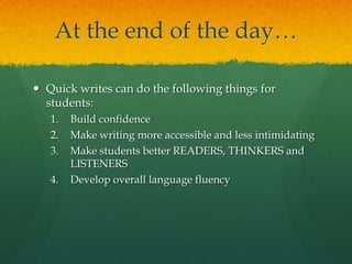 At the end of the day…

 Quick writes can do the following things for
  students:
   1.   Build confidence
   2.   Make writing more accessible and less intimidating
   3.   Make students better READERS, THINKERS and
        LISTENERS
   4.   Develop overall language fluency
 