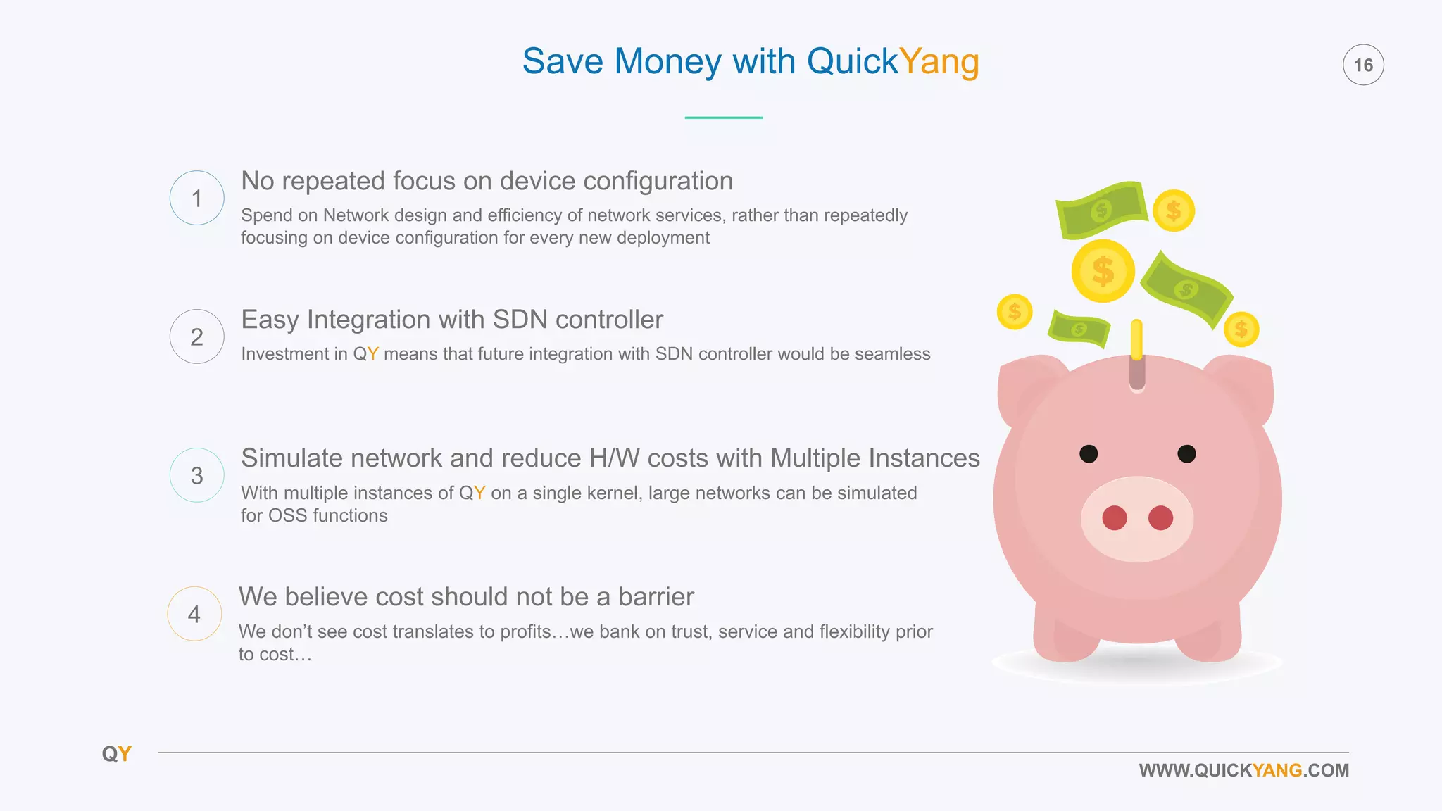 QY
16
WWW.QUICKYANG.COM
Save Money with QuickYang
1
Spend on Network design and efficiency of network services, rather than repeatedly
focusing on device configuration for every new deployment
No repeated focus on device configuration
2
Investment in QY means that future integration with SDN controller would be seamless
Easy Integration with SDN controller
3
With multiple instances of QY on a single kernel, large networks can be simulated
for OSS functions
Simulate network and reduce H/W costs with Multiple Instances
4
We don’t see cost translates to profits…we bank on trust, service and flexibility prior
to cost…
We believe cost should not be a barrier
 