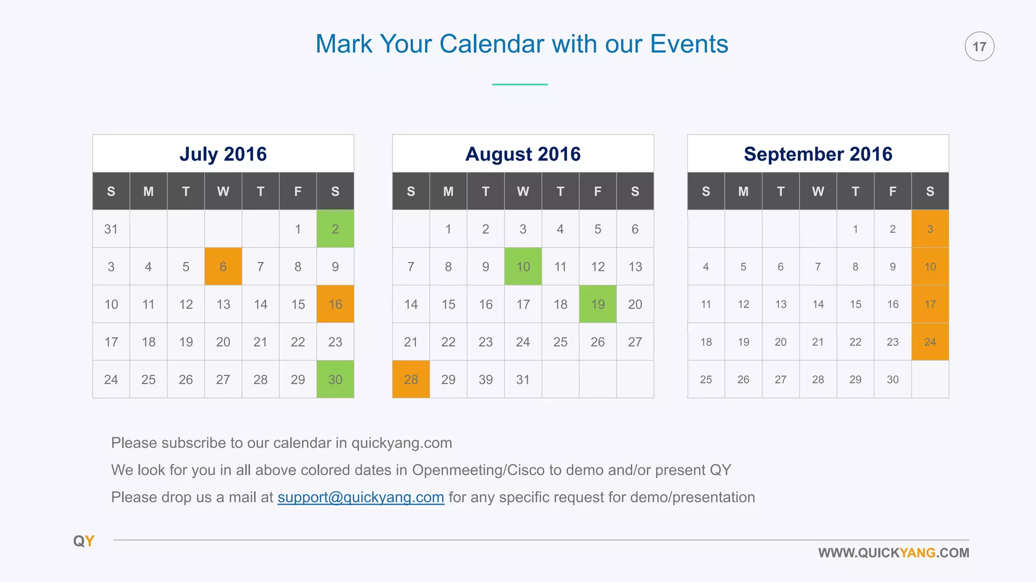 QY
17
WWW.QUICKYANG.COM
July 2016
S M T W T F S
31 1 2
3 4 5 6 7 8 9
10 11 12 13 14 15 16
17 18 19 20 21 22 23
24 25 26 27 28 29 30
August 2016
S M T W T F S
1 2 3 4 5 6
7 8 9 10 11 12 13
14 15 16 17 18 19 20
21 22 23 24 25 26 27
28 29 39 31
September 2016
S M T W T F S
1 2 3
4 5 6 7 8 9 10
11 12 13 14 15 16 17
18 19 20 21 22 23 24
25 26 27 28 29 30
Mark Your Calendar with our Events
Please subscribe to our calendar in quickyang.com
We look for you in all above colored dates in Openmeeting/Cisco to demo and/or present QY
Please drop us a mail at support@quickyang.com for any specific request for demo/presentation
 