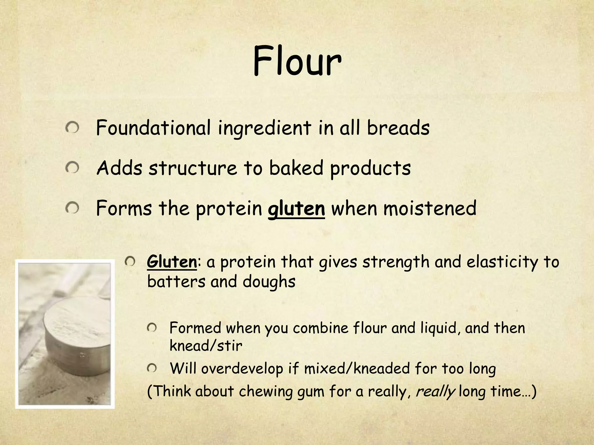 FlourFoundational ingredient in all breadsAdds structure to baked productsForms the protein gluten when moistenedGluten: a protein that gives strength and elasticity to batters and doughsFormed when you combine flour and liquid, and then knead/stirWill overdevelop if mixed/kneaded for too long(Think about chewing gum for a really, really long time…)