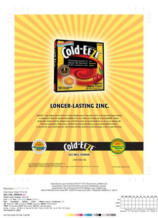 LONGER-LASTING ZINC.
                                                      Cold-EEZE® is the original, one-of-a-kind zinc remedy clinically proven to cut colds by 42%. Its zinc gluconate glycine formula
                                                           in lozenge form allows for sustained bioavailability of zinc ions. Other oral remedies, like Zicam RapidMelts,® dissolve
                                                       quickly with a shorter dwell time between doses. Cold-EEZE provides an extended dwell time for zinc ions to interfere with
                                                             rhinovirus reproduction.1 What’s more, Cold-EEZE has demonstrated efficacy in peer-reviewed published studies.2
                                                      So, the next time you’re asked about zinc cold remedies, tell them about the one that lasts longer so they can get well sooner.




                                                                                                                            GET WELL SOONER.
                                                                                                                                     COLD-EEZE.COM
                                      Zicam® and Zicam RapidMelts® are registered trademarks of Matrixx Initiatives, Inc.
                                      1
                                        Theory of ICAM Receptor Mechanism of Action by Novick SG, Godfrey JC.
                                      2
                                        Mossad SB, Macknin ML, Medendorp SV, Mason P. Zinc Gluconate Lozenges for Treating the Common Cold. Annals of Internal Medicine Vol. 125, No 2, 1996.   ©2008 The Quigley Corporation (QGLY)




                                                                         SuperStudio:Logo:Cold-Eeze:EPS:PT OTC Recommend_2008sm.eps
                                                                          SuperStudio:Logo:Cold-Eeze:EPS:cold-eeze.whiteZyellow_reg.eps
                                                                          SuperStudio:Logo:Cold-Eeze:EPS:OTC Masters Logo_2008sm.eps
                                                                 HEALTHWORKS:Cold_Eeze:ART_ASSETS:Trade Ad:CLDEZ_TradeAd08_80838A3_C_300.tif
Cold-Eeze Trade Print Ad
QUI_COL_P80838_A1
                                                                                                                                                                                                                  PRF DQC PRD AD       CW   AE   CLI   CD   STA STM
Client: Quigley Product: COLD EEZE
Live: 7 x 10 Trim: 7 3/4 x 10 1/2 Bleed: 8 7/8 x 11                                                                                                                                                        OK
Pub: … IssueDate: … AdSize: … Color: … Media: Magazine LineScreen: 133
                                                                                                                                                                                                      w/COR
AD: Becky Kerrs CW: Joe Esposito PROD: Janice Thor MECH: Carole Shaw/ihl
TRAF: Ann Rosenthal ACCT: Brooke Haney ACCT2: Sabine Marangosia                                                                                                                                         DATE
Merkley + Partners : 200 Varick St. New York, NY 10014 : Phone 212-805-7500 : Fax 212-805-7452 (Studio)
                                                                                                                                                                                                                     HEADLINE: 28 • COPY: 9.5 • FOOTNOTES: 6
File Printed @ 100%                                                                                                                                                                                             WEBSITE: 10 • GET WELL SOONER: 13 • LEGAL: 6

Last Time Saved: 9/17/08 5:48 PM
 