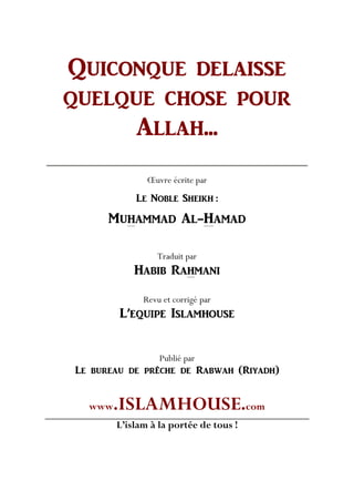 QUICONQUE DELAISSE
QUELQUE CHOSE POUR
ALLAH...
Œuvre écrite par
LE NOBLE SHEIKH :
MUHAMMAD AL-HAMAD
Traduit par
HABIB RAHMANI
Revu et corrigé par
L’EQUIPE ISLAMHOUSE
Publié par
Le bureau de prêche de Rabwah (Riyadh)
www.ISLAMHOUSE.com
L’islam à la portée de tous !
 