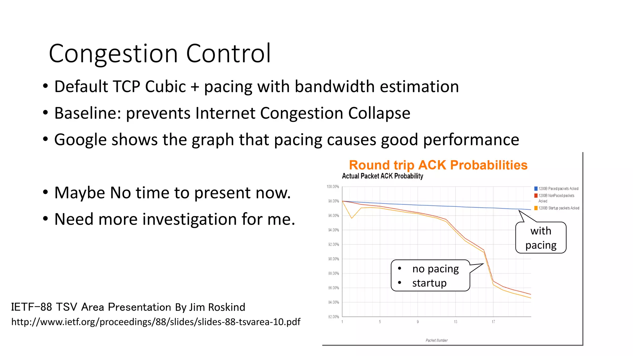 Congestion Control 
•Default TCP Cubic + pacing with bandwidth estimation 
•Baseline: prevents Internet Congestion Collapse 
•Google shows the graph that pacing causes good performance 
•Maybe No time to present now. 
•Need more investigationfor me. 
http://www.ietf.org/proceedings/88/slides/slides-88-tsvarea-10.pdf 
IETF-88 TSV Area Presentation By Jim Roskind 
with pacing 
•no pacing 
•startup  