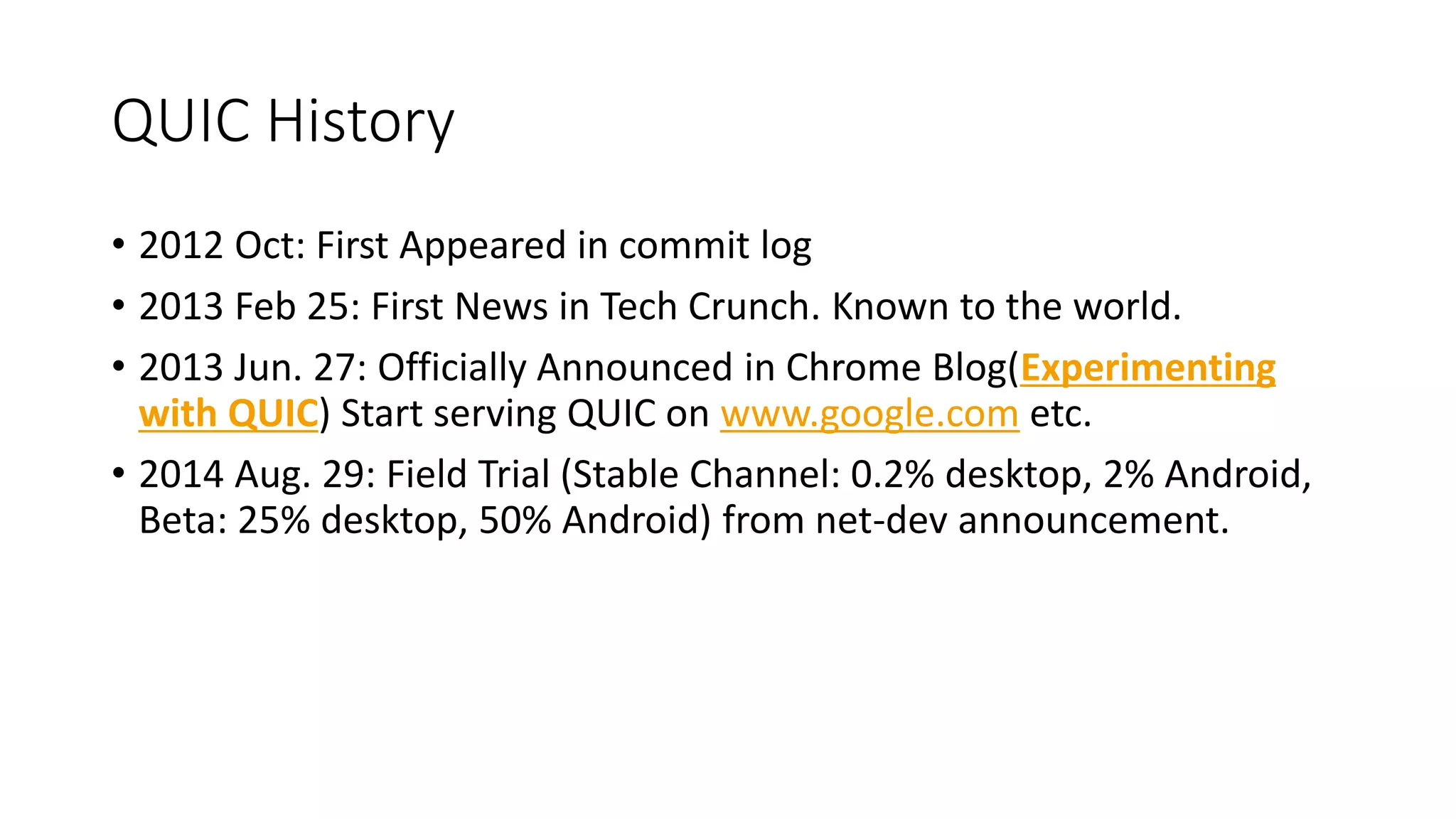 QUIC History 
•2012 Oct: First Appeared in commit log 
•2013 Feb 25: First News in Tech Crunch. Known to the world. 
•2013 Jun. 27: Officially Announced in Chrome Blog(Experimenting with QUIC) Start serving QUIC on www.google.cometc. 
•2014 Aug. 29: Field Trial (Stable Channel: 0.2% desktop, 2% Android, Beta: 25% desktop, 50% Android) from net-devannouncement.  