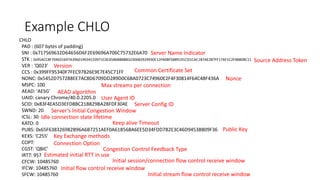 Example CHLO 
CHLO 
PAD : (607 bytes of padding) 
SNI : 0x717569632D64656D6F2E69696A706C75732E6A70 
STK : 0x95ACC8F704031697A396019034133971C0C65868BBBB32306B2929930C12FA0BF5889191CD1CAC1B7AE2B7FF17AF1C2F4880BC11 
VER : 'Q023' 
CCS : 0x399FF95340F7FEC97B26E9E7E45C71FF 
NONC: 0x5452D757288EE7AC8D6709DD289D0C6BA0723C74960E2F4F30814F64C48F436A 
MSPC: 100 
AEAD: 'AESG' 
UAID: canary Chrome/40.0.2205.0 
SCID: 0x83F4EA5D3EFD8BC21B829BA2BFDF304E 
SWND: 20 
ICSL: 30 
KATO: 0 
PUBS: 0x65F638326982B96A6B7251AEF0A61B568A6EE5D34FDD7B2E3C46D9453B809F36 
KEXS: 'C255' 
COPT: 
CGST: 'QBIC' 
IRTT: 957 
CFCW: 10485760 
IFCW: 10485760 
SFCW: 10485760 
Server Name Indicator 
Source Address Token 
Version 
Nonce 
Common Certificate Set 
Max streams per connection 
AEAD algorithm 
User Agent ID 
Server ConfigID 
Server’s Initial Congestion Window 
Idle connection state lifetime 
Keep alive Timeout 
Public Key 
Key Exchange methods 
Connection Option 
Congestion Control Feedback Type 
Estimated initial RTT in use 
Initial session/connection flow control receive window 
Initial stream flow control receive window 
Initial flow control receive window  