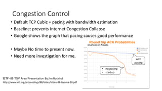 Congestion Control 
•Default TCP Cubic + pacing with bandwidth estimation 
•Baseline: prevents Internet Congestion Collapse 
•Google shows the graph that pacing causes good performance 
•Maybe No time to present now. 
•Need more investigationfor me. 
http://www.ietf.org/proceedings/88/slides/slides-88-tsvarea-10.pdf 
IETF-88 TSV Area Presentation By Jim Roskind 
with pacing 
•no pacing 
•startup  
