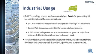 Industrial Usage
 Quid Technology is been used commercially at Everis for generating UI
for an international Bank’s applications.
 DSL was extended to capture additional presentation logic in the domain
 Control Palette was customized to the bank’s set of components.
 A full custom code generation was implemented to generate 80% of the
code needed for the Bank’s front-end technology stack.
 Metadev roadmap includes extending functionality based on customers
feedback and apply the web-based DSL approach to other domains.
 