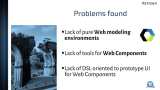 Problems found
Lack of pure Web modeling
environments
Lack of tools for Web Components
Lack of DSL oriented to prototype UI
for Web Components
 