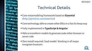 Technical Details
 Core metamodeling framework based on Essential
(http://pjmolina.com/essential)
 Core technology able to create other DSLs in a fast & cheap way
 Fully implemented in TypeScript & Angular
 Able to transform models & generate code either browser or
server-side
 Zero install required. SaaS model. Working in all major
evergreen browsers
 