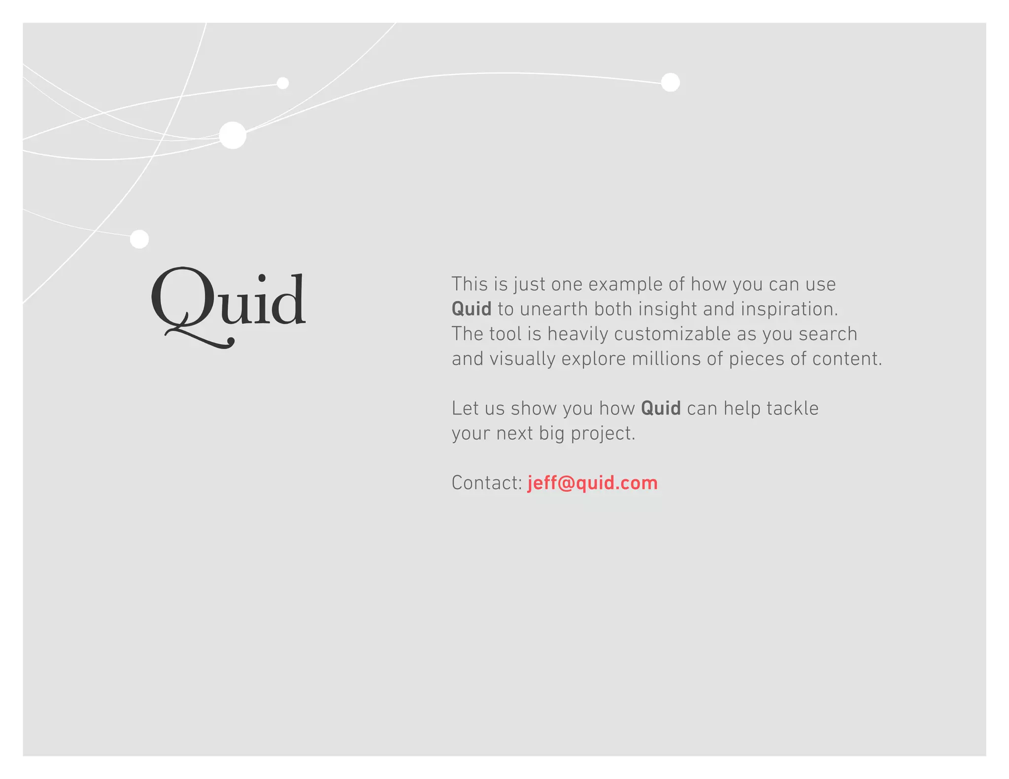 This is just one example of how you can use
Quid to unearth both insight and inspiration.
The tool is heavily customizable as you search
and visually explore millions of pieces of content.
Let us show you how Quid can help tackle
your next big project.
Contact: jeff@quid.com
 