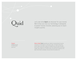 Let’s see what Quid can discover for your brand.
We’ll show you how our technology is designed
to power human intuition, allowing you to reach
insights quickly.
What is Quid? Quid expands your ability to comprehend massive
amounts of information on any given topic. Through interactive
visual maps, we make it easy to navigate your own way through
the world’s collective intelligence and see relationships previously
hidden. We enable you to realize ideas and decisions based on the
best information available, not just what time allows for.
Contact
jeff@quid.com
415 813 5291
quid.com
 