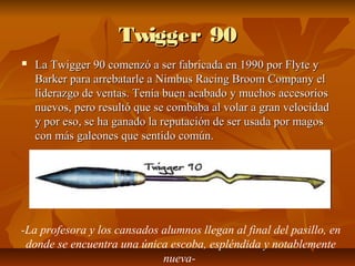 Twigger 90
   La Twigger 90 comenzó a ser fabricada en 1990 por Flyte y
    Barker para arrebatarle a Nimbus Racing Broom Company el
    liderazgo de ventas. Tenía buen acabado y muchos accesorios
    nuevos, pero resultó que se combaba al volar a gran velocidad
    y por eso, se ha ganado la reputación de ser usada por magos
    con más galeones que sentido común.




-La profesora y los cansados alumnos llegan al final del pasillo, en
 donde se encuentra una única escoba, espléndida y notablemente
                             nueva-
 