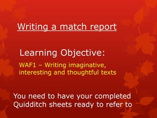 Writing a match report

 Learning Objective:
 WAF1 – Writing imaginative,
 interesting and thoughtful texts


You need to have your completed
Quidditch sheets ready to refer to
 