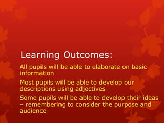 Learning Outcomes:
All pupils will be able to elaborate on basic
information
Most pupils will be able to develop our
descriptions using adjectives
Some pupils will be able to develop their ideas
– remembering to consider the purpose and
audience
 