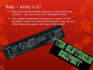 Bias – what is it?
  Bias is giving favourable prejudice to one side over
   another – can you think of an example of bias?
  Two school newspapers are going to report on the
   Quidditch match we watched last lesson. How do you
   think these two papers will report the match?
 