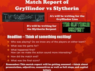 Match Report of
        Gryffindor vs Slytherin
                                     A’s will be writing for the
                                          Gryffindor Lion

                  B’s will be writing for
                  the Slytherin Serpent


 Headline – Think of something exciting!
  Who was playing? Do we know any of the players on either team?
  What was the game for?
  What happened first?
   How can we make the action sound more interesting?
  How did the match end?
  What was the final score?
Remember: This match report will be getting assessed – think about
presentation, adjectives, connectives as well as full stops and capital
                               letters
 