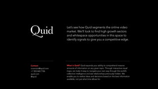 Contact
cconnors@quid.com
+1 503.460.7106
quid.com
@quid
What is Quid? Quid expands your ability to comprehend massive
amounts of information on any given topic. Through interactive visual
maps, we make it easy to navigate your own way through the world’s
collective intelligence and see relationships previously hidden. We
enable you to realize ideas and decisions based on the best information
available, not just what time allows for.
Let’s see how Quid segments the online video
market. We’ll look to find high growth sectors
and whitespace opportunities in this space to
identify signals to give you a competitive edge.
 