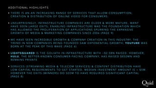 A D D I T I O N A L H I G H L I G H T S
• T H E R E I S A N A N I N C R E A S I N G R A N G E O F S E R V I C E S T H A T A L L O W C O N S U M P T I O N ,
C R E A T I O N & D I S T R I B U T I O N O F O N L I N E V I D E O F O R C O N S U M E R S .
• U N S U R P R I S I N G LY, I N F R A S T R U C T U R E C O M PA N I E S A R E O L D E R & M O R E M A T U R E , M A N Y
H A V E S E E N L A R G E E X I T S ; E N A B L I N G I N F R A S T R U C T U R E WA S T H E F O U N D A T I O N W H I C H
H A S A L L O W E D T H E P R O L I F E R A T I O N O F A P P L I C A T I O N S S P U R R I N G T H E E X PA N S I V E
G R O W T H O F M E D I A & M A R K E T I N G C O M PA N I E S S I N C E 2 0 0 6 ( PA G E 9 )
• W E H A V E S E E N I N C R E D I B L E G R O W T H & C O M PA N Y C R E A T I O N I N T H I S I N D U S T RY. T H E
T R E N D I N N E W C O M PA N I E S B E I N G F O U N D E D S A W E X P O N E N T I A L G R O W T H ; Y O U T U B E WA S
B O R N A T T H E P E A K O F T H I S WA V E ( PA G E 6 )
• L I G H T S Q U A R E D I S T H E G O L I A T H I N I N F R A S T R U C T U R E W I T H ~ $ 2 . 5 B N R A I S E D . H O W E V E R ,
H U L U , T H E B E T T E R - K N O W N C O N S U M E R - FA C I N G C O M PA N Y, H A S R A I S E D $ 8 5 0 M N A N D
R E M A I N S P R I VA T E
• S E R V I C E S ( S T R E A M I N G M E D I A & T E L E C O M S E R V I C E S ) & C O N T E N T D I S T R I B U T I O N H A V E
L O W C A P I TA L R E Q U I R E M E N T S T O G E T S TA R T E D . M E D I A N I N V E S T M E N T A M O U N T I S < $ 5 M .
H O W E V E R T H E E X I T S ( W I N N E R S ) D O S E E M T O H A V E R E Q U I R E D S I G N I F I C A N T C A P I TA L
( PA G E 8 )
 