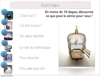Sommaire
     1                                           En moins de 10 diapos, découvrez
                          C’est quoi ?           ce que peut la sémio pour vous !
     2
                          Ca sert à quoi ?
     3
                          Sa valeur ajoutée
     4
                          Le rôle du sémiologue
    5
                          Pour résumer

    6
                          Pour aller plus loin
mercredi 2 février 2011
 