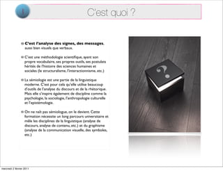 1                                           C’est quoi ?

                    C’est l’analyse des signes, des messages,
                    aussi bien visuels que verbaux.

                   C’est une méthodologie scientiﬁque, ayant son
                   propre vocabulaire, ses propres outils, ses postulats
                   hérités de l’histoire des sciences humaines et
                   sociales (le structuralisme, l’interactionnisme, etc.)

                   La sémiologie est une partie de la linguistique
                   moderne. C’est pour cela qu’elle utilise beaucoup
                   d’outils de l’analyse du discours et de la rhétorique.
                   Mais elle s’inspire également de discipline comme la
                   psychologie, la sociologie, l’anthropologie culturelle
                   et l’epistémologie.

                   On ne naît pas sémiologue, on le devient. Cette
                   formation nécessite un long parcours universitaire et
                   mêle les disciplines de la linguistique (analyse de
                   discours, analyse de contenu, etc.) et du graphisme
                   (analyse de la communication visuelle, des symboles,
                   etc.)




mercredi 2 février 2011
 