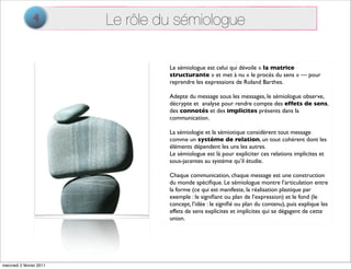 4         Le rôle du sémiologue

                                   Le sémiologue est celui qui dévoile « la matrice
                                   structurante » et met à nu « le procès du sens » — pour
                                   reprendre les expressions de Roland Barthes.

                                   Adepte du message sous les messages, le sémiologue observe,
                                   décrypte et analyse pour rendre compte des effets de sens,
                                   des connotés et des implicites présents dans la
                                   communication.

                                   La sémiologie et la sémiotique considèrent tout message
                                   comme un système de relation, un tout cohérent dont les
                                   éléments dépendent les uns les autres.
                                   Le sémiologue est là pour expliciter ces relations implicites et
                                   sous-jacentes au système qu’il étudie.

                                   Chaque communication, chaque message est une construction
                                   du monde spéciﬁque. Le sémiologue montre l’articulation entre
                                   la forme (ce qui est manifeste, la réalisation plastique par
                                   exemple : le signiﬁant ou plan de l’expression) et le fond (le
                                   concept, l’idée : le signiﬁé ou plan du contenu), puis explique les
                                   effets de sens explicites et implicites qui se dégagent de cette
                                   union.




mercredi 2 février 2011
 