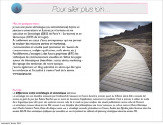 6                                     Pour aller plus loin...
             Moi, en quelques mots :
             Je suis une jeune sémiologue (ou sémioticienne). Après un
             parcours universitaire en Lettres, je m’oriente et me
             spécialise en Sémiologie (DESS de Paris V - Sorbonne) et en
             Sémiotique (DESS de Limoges).
             Actuellement en statut d’auto entrepreneur qui me permet
             de réaliser des missions variées en marketing,
             communication et études quali (animation de réunion de
             consommateurs, analyses qualitatives, audit sémio, etc.)
             Parallèlement, j’enseigne à des futurs graphistes (BTS) les
             techniques de communications visuelles et réalise des piges
             autour de thématiques diversiﬁées : socio, sémio, marketing -
             décryptage des tendances de notre époque.
             J’anime également un blog spécialisé en sémio qui décrypte
             les tendances et l’actualité à travers l’oeil de la sémio :
             www.sciigno.net




             Pour info :
             La différence entre sémiologie et sémiotique est ténue.
             La sémiologie est une discipline instaurée par Ferdinand de Saussure en France durant le premier quart du XXème siècle. Elle a ensuite été
             remise au goût du jour par Roland Barthes qui en ouvre les domaines d’application, notamment en publicité. C’est le premier à utiliser les outils
             de la linguistique pour décrypter des systèmes comme celui de la mode ou pour analyser des visuels publicitaires comme celui de Panzani.
             La sémiotique recouvre deux termes. Elle renvoie à une discipline plus philosophique qui prend naissance au même moment Outre Atlantique
             avec Charles Sanders Peirce. Mais elle désigne aussi une « sémiologie seconde génération» en France, fondée par Algirdas Julien Greimas dans les
             années 60-70. Une sémiotique appliquée qui connaîtra un succès probant les cabinets de planning stratégique dans les années 90.



mercredi 2 février 2011
 