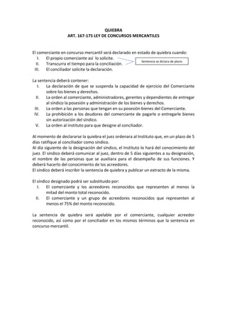 QUIEBRA
                   ART. 167-175 LEY DE CONCURSOS MERCANTILES


El comerciante en concurso mercantil será declarado en estado de quiebra cuando:
   I. El propio comerciante así lo solicite.
                                                         Sentencia se dictara de plano
  II.  Transcurra el tiempo para la conciliación.
 III.  El conciliador solicite la declaración.

La sentencia deberá contener:
   I. La declaración de que se suspenda la capacidad de ejercicio del Comerciante
       sobre los bienes y derechos.
  II.  La orden al comerciante, administradores, gerentes y dependientes de entregar
       al síndico la posesión y administración de los bienes y derechos.
 III.  La orden a las personas que tengan en su posesión bienes del Comerciante.
 IV. La prohibición a los deudores del comerciante de pagarle o entregarle bienes
       sin autorización del síndico.
  V. La orden al instituto para que designe al conciliador.

Al momento de declararse la quiebra el juez ordenara al Instituto que, en un plazo de 5
días ratifique al conciliador como síndico.
Al día siguiente de la designación del síndico, el Instituto lo hará del conocimiento del
juez. El síndico deberá comunicar al juez, dentro de 5 días siguientes a su designación,
el nombre de las personas que se auxiliara para el desempeño de sus funciones. Y
deberá hacerlo del conocimiento de los acreedores.
El síndico deberá inscribir la sentencia de quiebra y publicar un extracto de la misma.

El síndico designado podrá ser substituido por:
   I. El comerciante y los acreedores reconocidos que representen al menos la
        mitad del monto total reconocido.
  II.   El comerciante y un grupo de acreedores reconocidos que representen al
        menos el 75% del monto reconocido.

La sentencia de quiebra será apelable por el comerciante, cualquier acreedor
reconocido, así como por el conciliador en los mismos términos que la sentencia en
concurso mercantil.
 